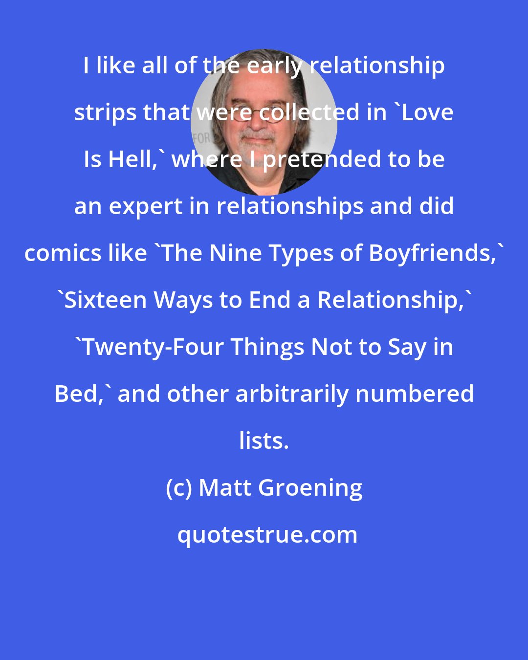 Matt Groening: I like all of the early relationship strips that were collected in 'Love Is Hell,' where I pretended to be an expert in relationships and did comics like 'The Nine Types of Boyfriends,' 'Sixteen Ways to End a Relationship,' 'Twenty-Four Things Not to Say in Bed,' and other arbitrarily numbered lists.