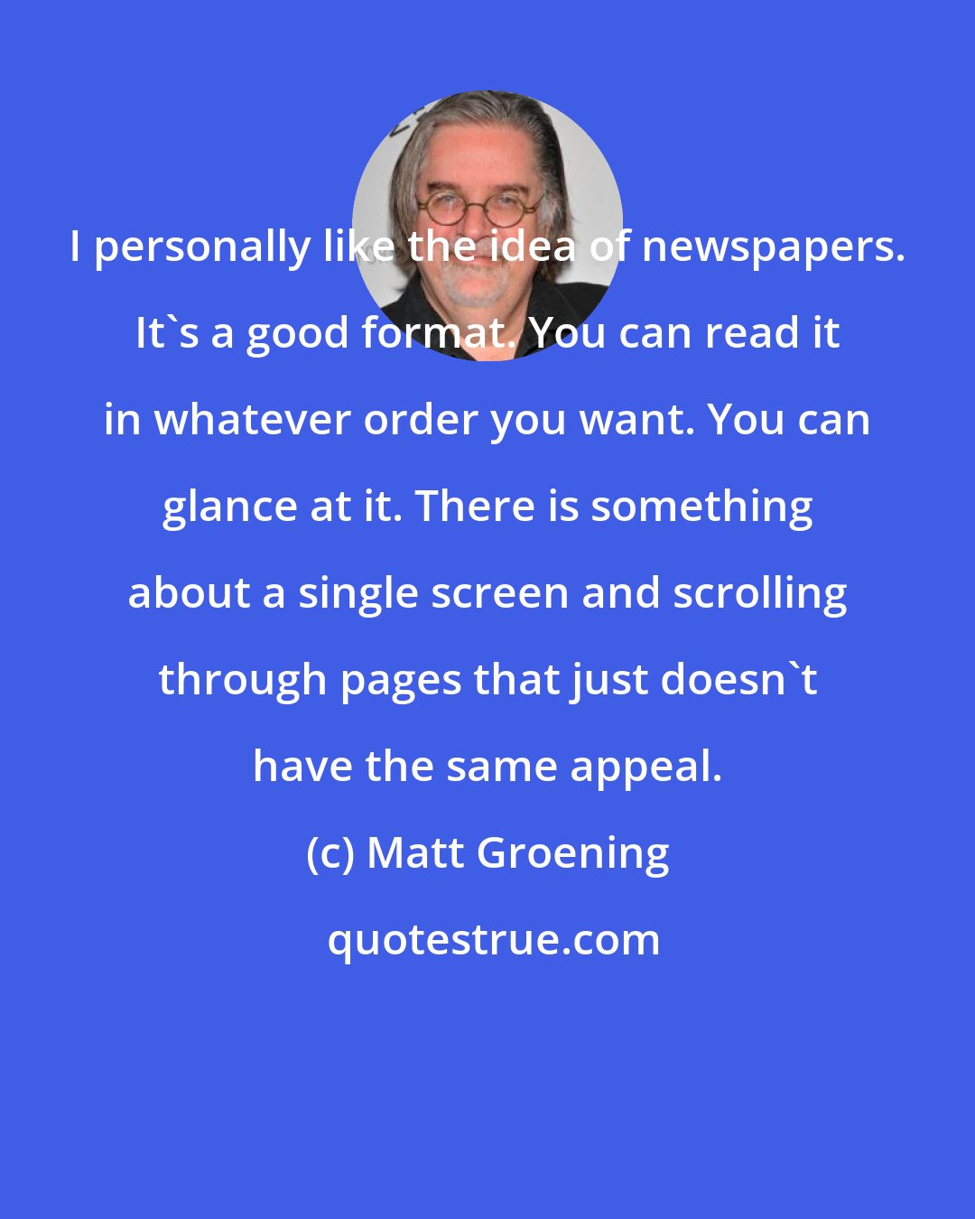 Matt Groening: I personally like the idea of newspapers. It's a good format. You can read it in whatever order you want. You can glance at it. There is something about a single screen and scrolling through pages that just doesn't have the same appeal.