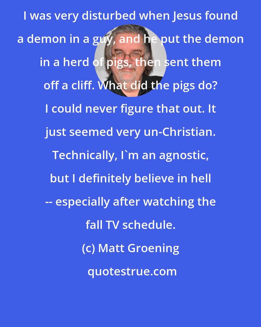 Matt Groening: I was very disturbed when Jesus found a demon in a guy, and he put the demon in a herd of pigs, then sent them off a cliff. What did the pigs do? I could never figure that out. It just seemed very un-Christian. Technically, I'm an agnostic, but I definitely believe in hell -- especially after watching the fall TV schedule.