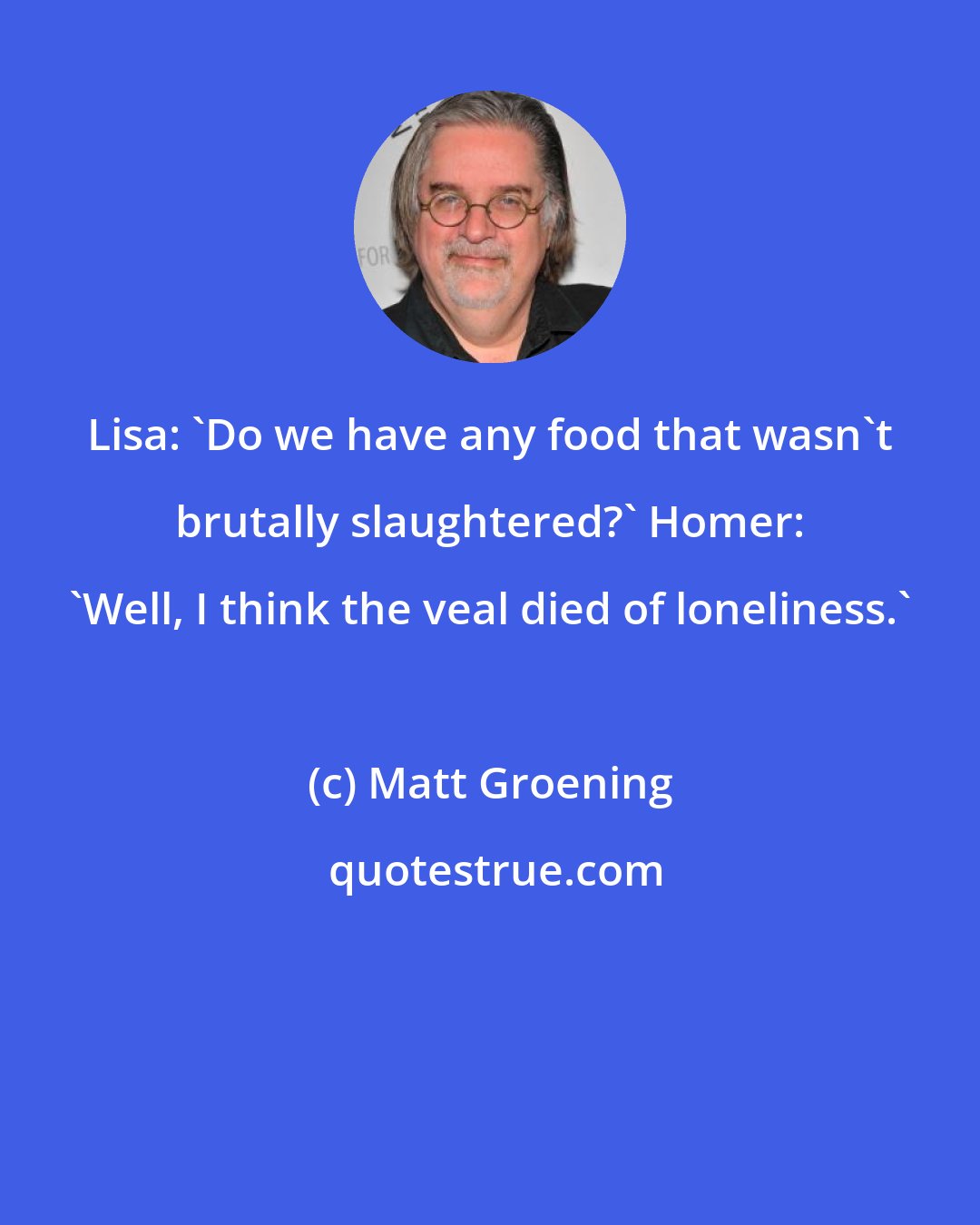 Matt Groening: Lisa: 'Do we have any food that wasn't brutally slaughtered?' Homer: 'Well, I think the veal died of loneliness.'