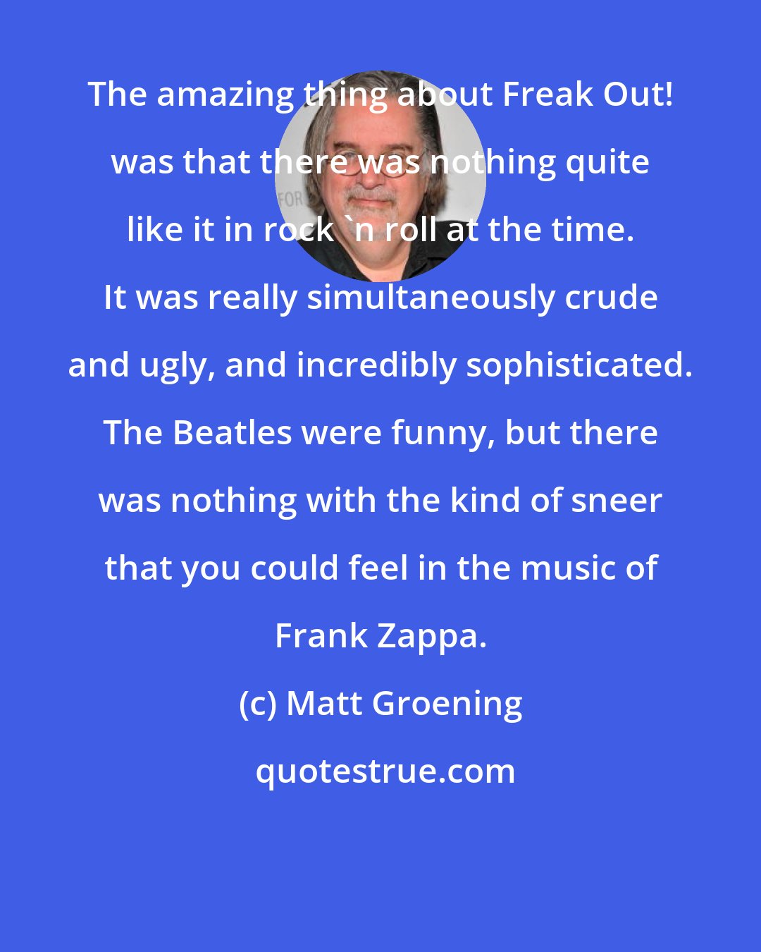 Matt Groening: The amazing thing about Freak Out! was that there was nothing quite like it in rock 'n roll at the time. It was really simultaneously crude and ugly, and incredibly sophisticated. The Beatles were funny, but there was nothing with the kind of sneer that you could feel in the music of Frank Zappa.