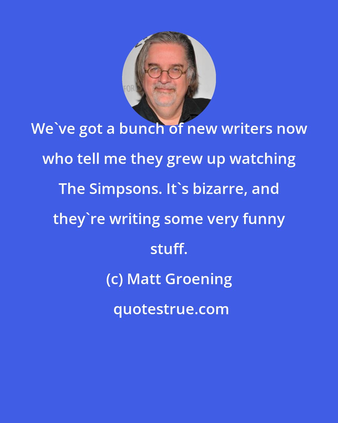 Matt Groening: We've got a bunch of new writers now who tell me they grew up watching The Simpsons. It's bizarre, and they're writing some very funny stuff.