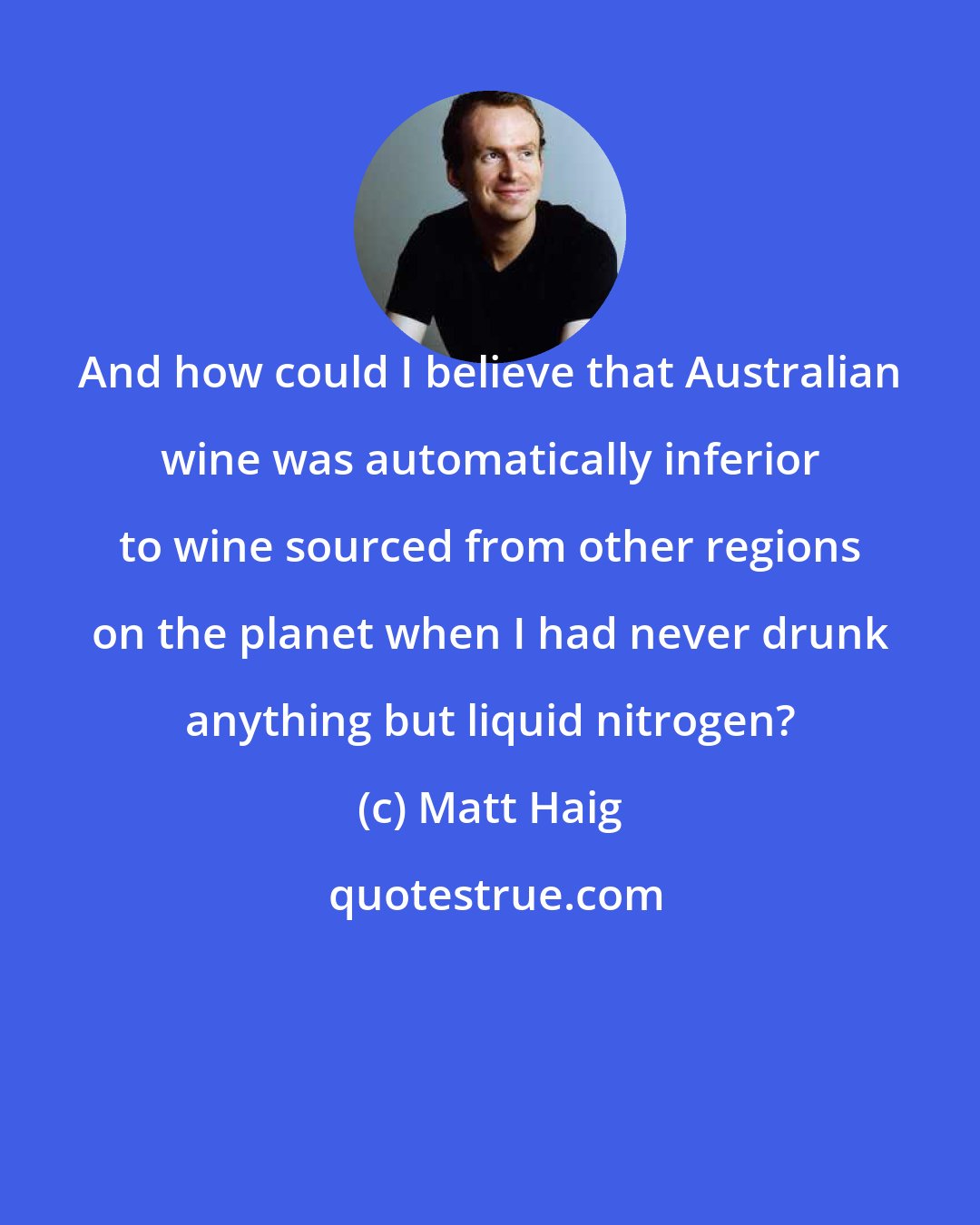 Matt Haig: And how could I believe that Australian wine was automatically inferior to wine sourced from other regions on the planet when I had never drunk anything but liquid nitrogen?