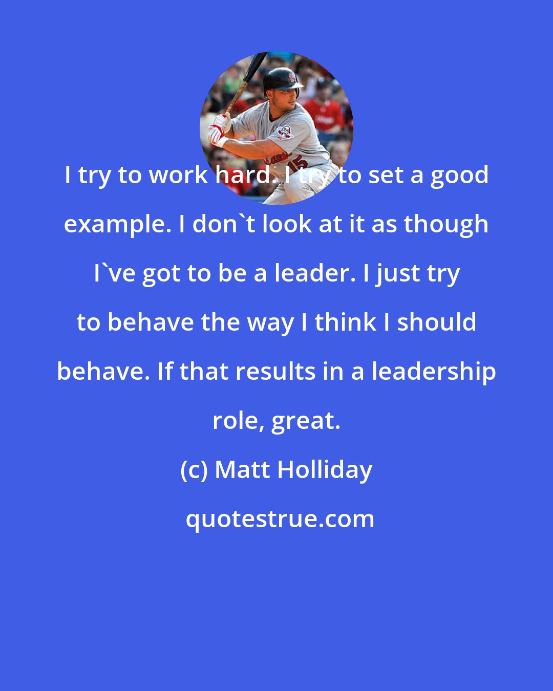 Matt Holliday: I try to work hard. I try to set a good example. I don't look at it as though I've got to be a leader. I just try to behave the way I think I should behave. If that results in a leadership role, great.