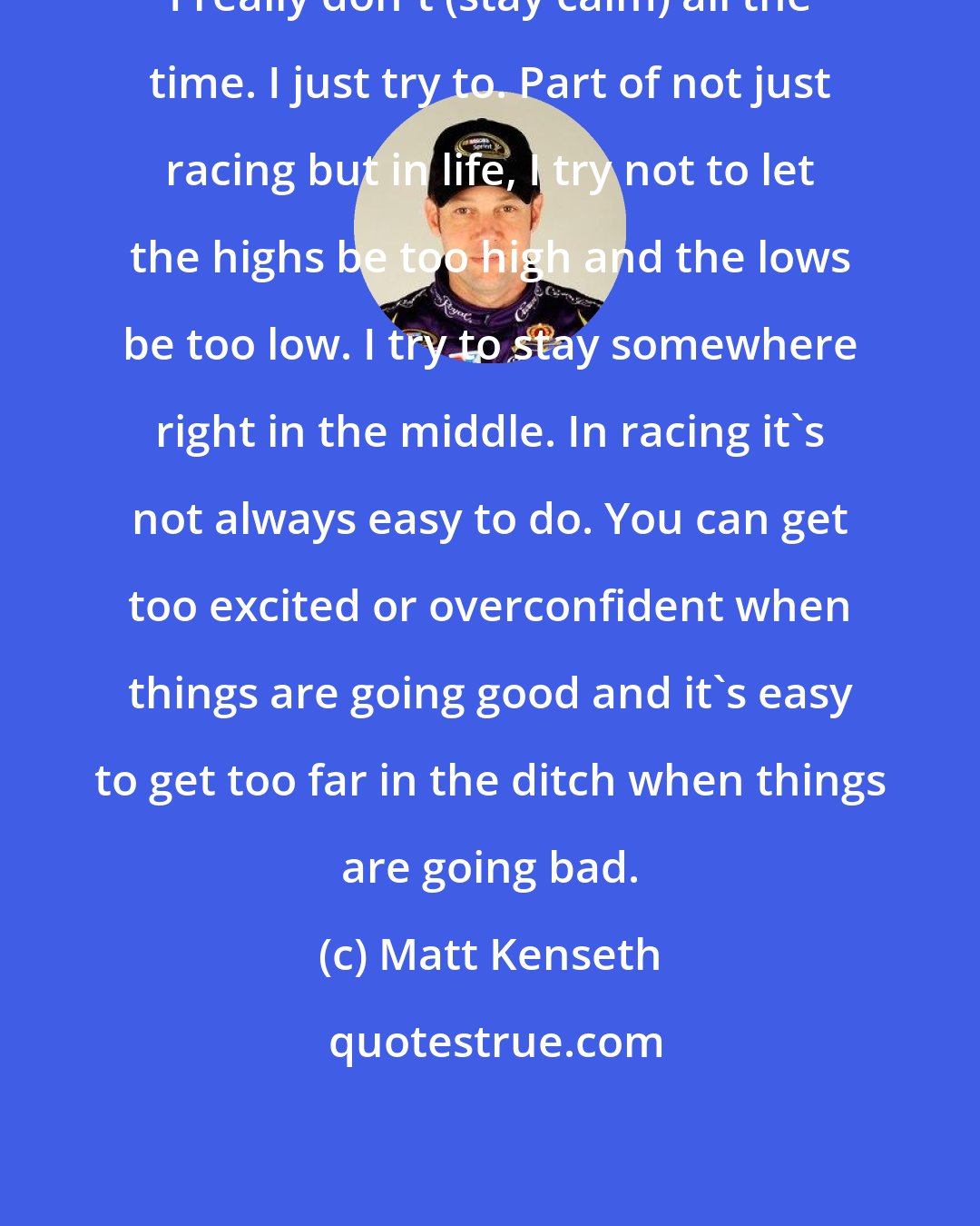 Matt Kenseth: I really don't (stay calm) all the time. I just try to. Part of not just racing but in life, I try not to let the highs be too high and the lows be too low. I try to stay somewhere right in the middle. In racing it's not always easy to do. You can get too excited or overconfident when things are going good and it's easy to get too far in the ditch when things are going bad.