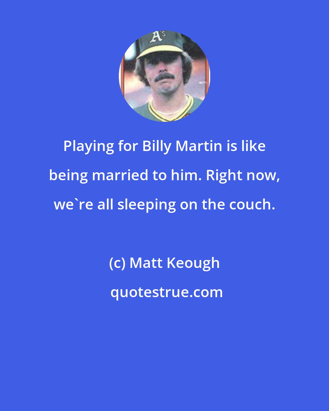 Matt Keough: Playing for Billy Martin is like being married to him. Right now, we're all sleeping on the couch.