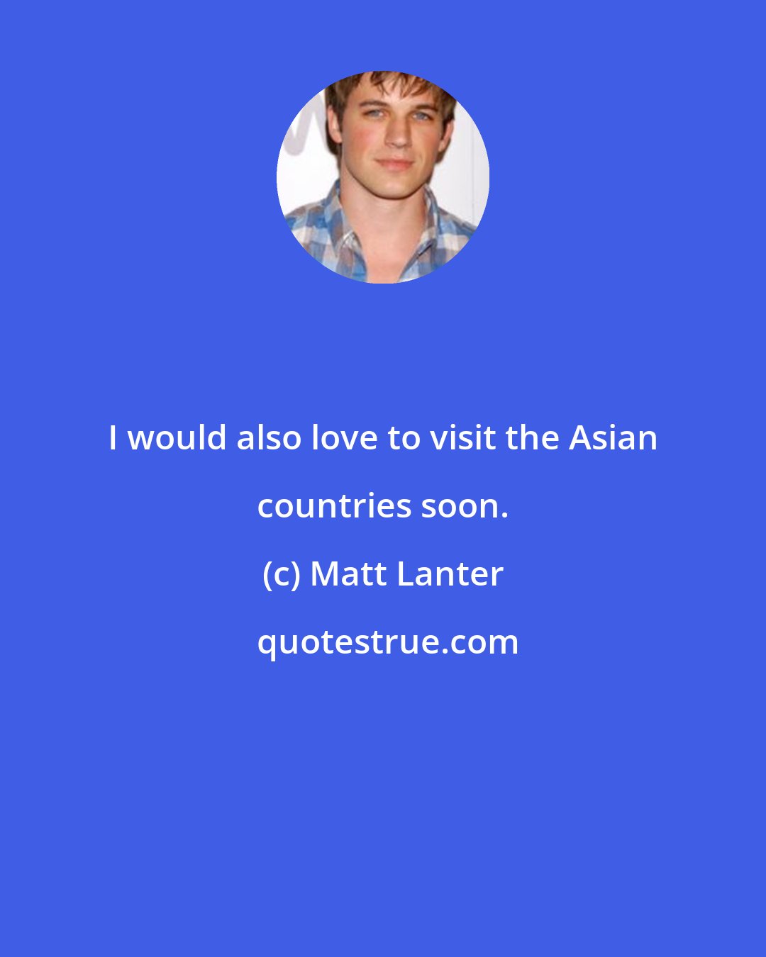 Matt Lanter: I would also love to visit the Asian countries soon.