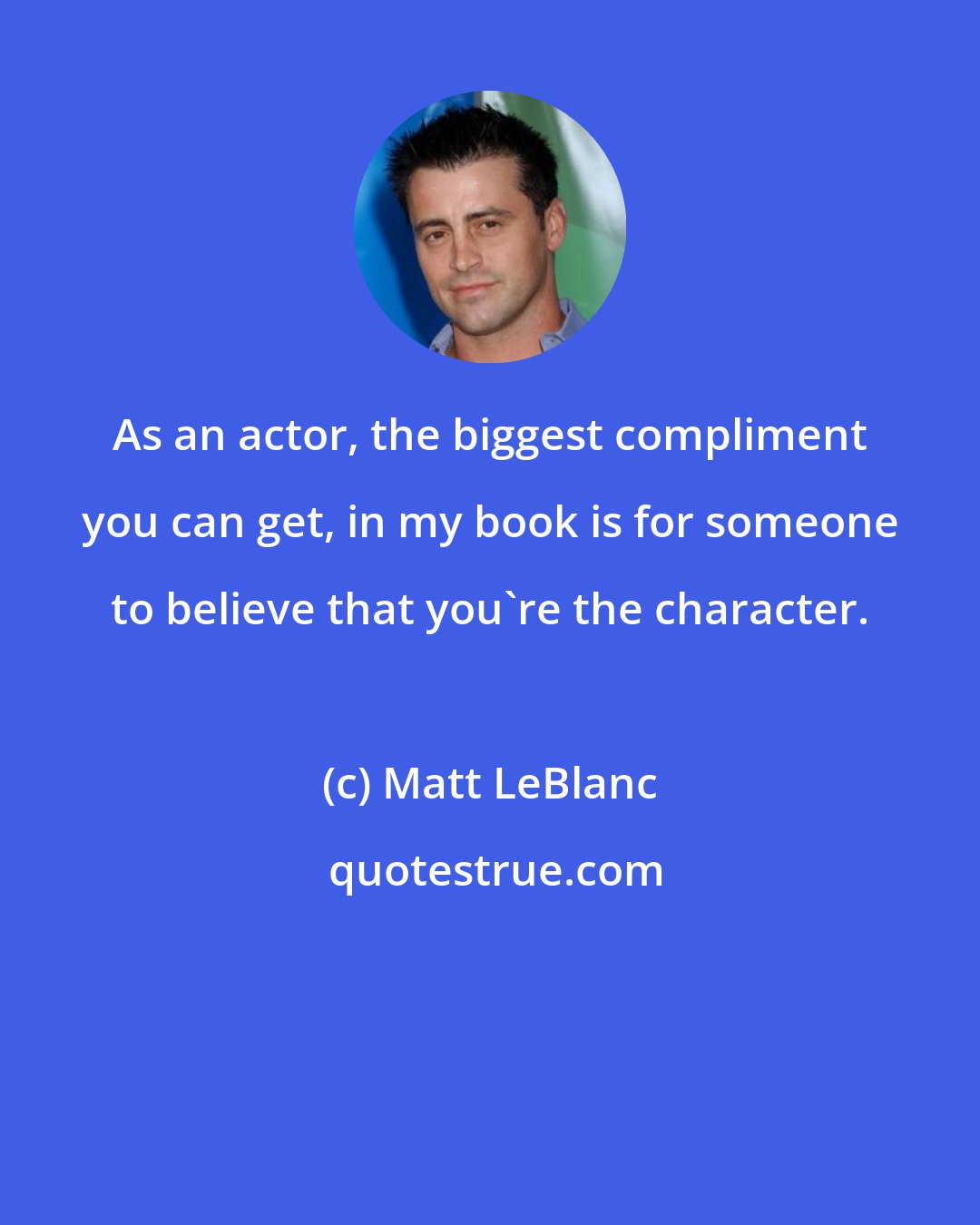 Matt LeBlanc: As an actor, the biggest compliment you can get, in my book is for someone to believe that you're the character.