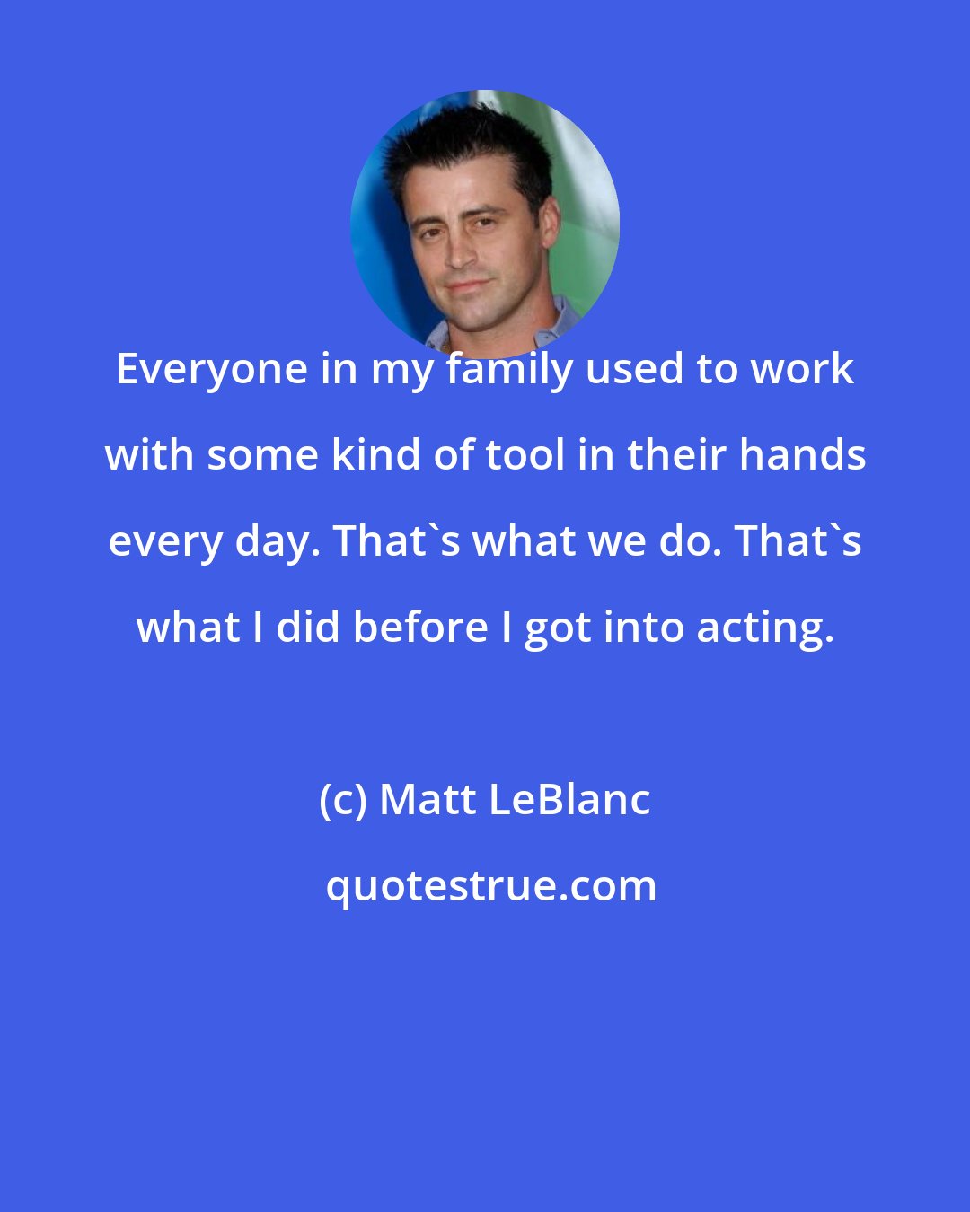 Matt LeBlanc: Everyone in my family used to work with some kind of tool in their hands every day. That's what we do. That's what I did before I got into acting.