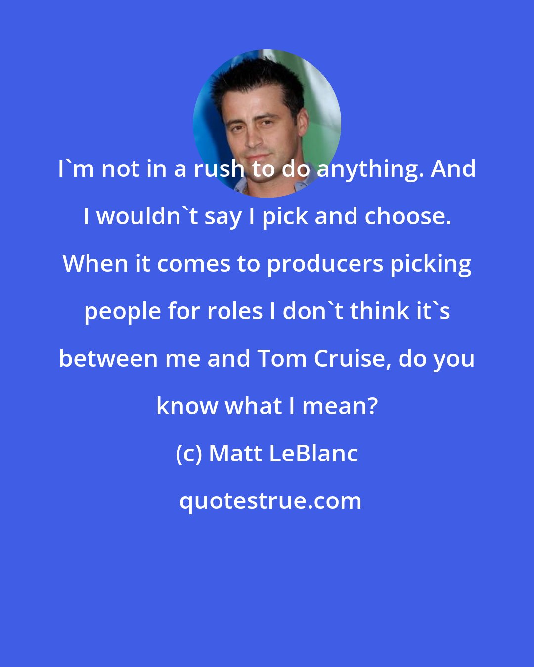 Matt LeBlanc: I'm not in a rush to do anything. And I wouldn't say I pick and choose. When it comes to producers picking people for roles I don't think it's between me and Tom Cruise, do you know what I mean?