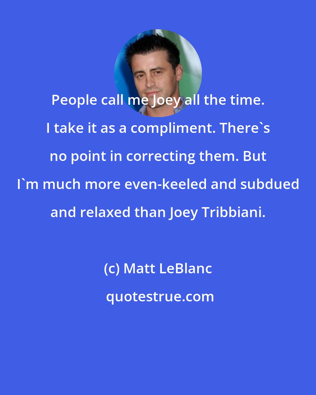 Matt LeBlanc: People call me Joey all the time. I take it as a compliment. There's no point in correcting them. But I'm much more even-keeled and subdued and relaxed than Joey Tribbiani.