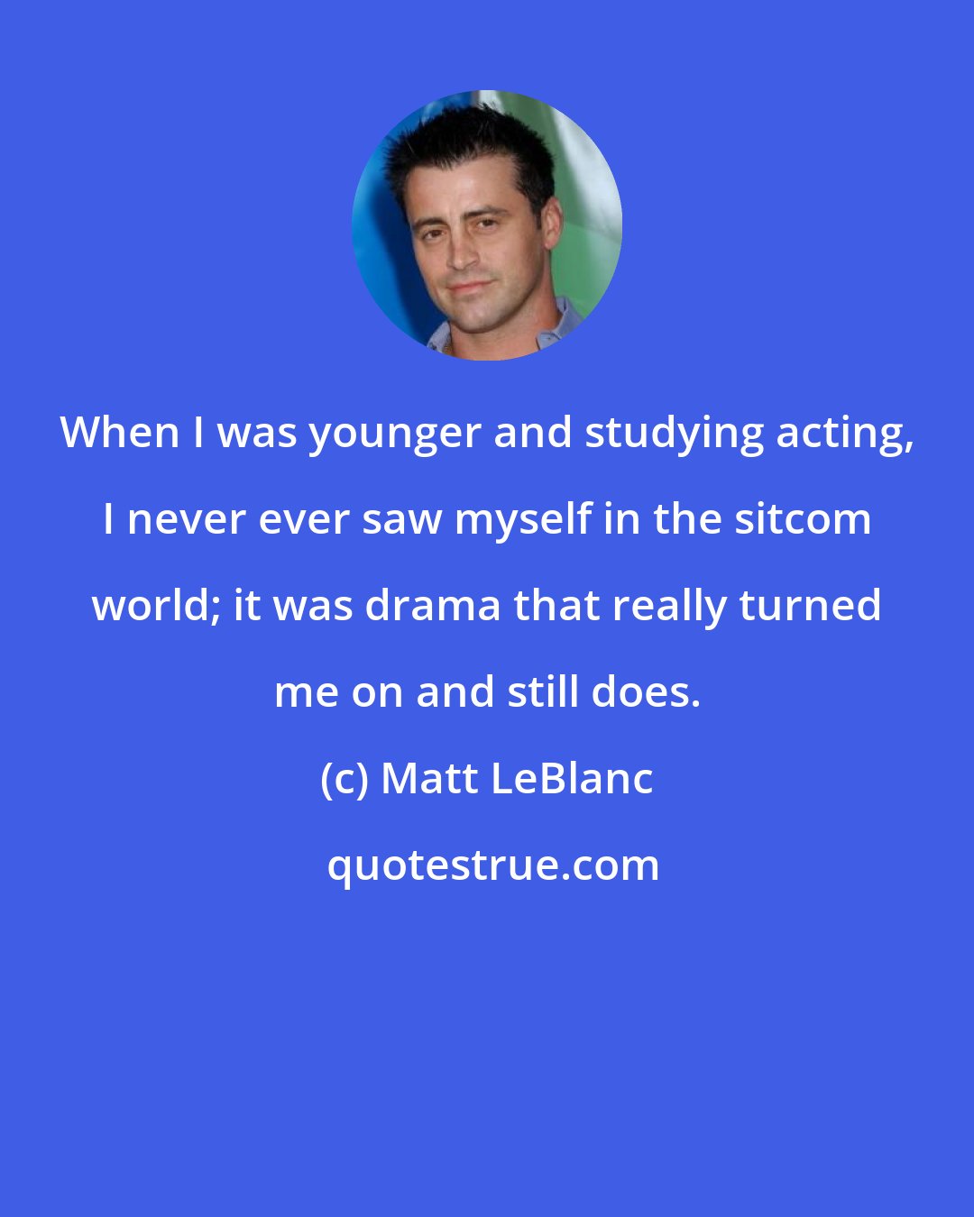 Matt LeBlanc: When I was younger and studying acting, I never ever saw myself in the sitcom world; it was drama that really turned me on and still does.