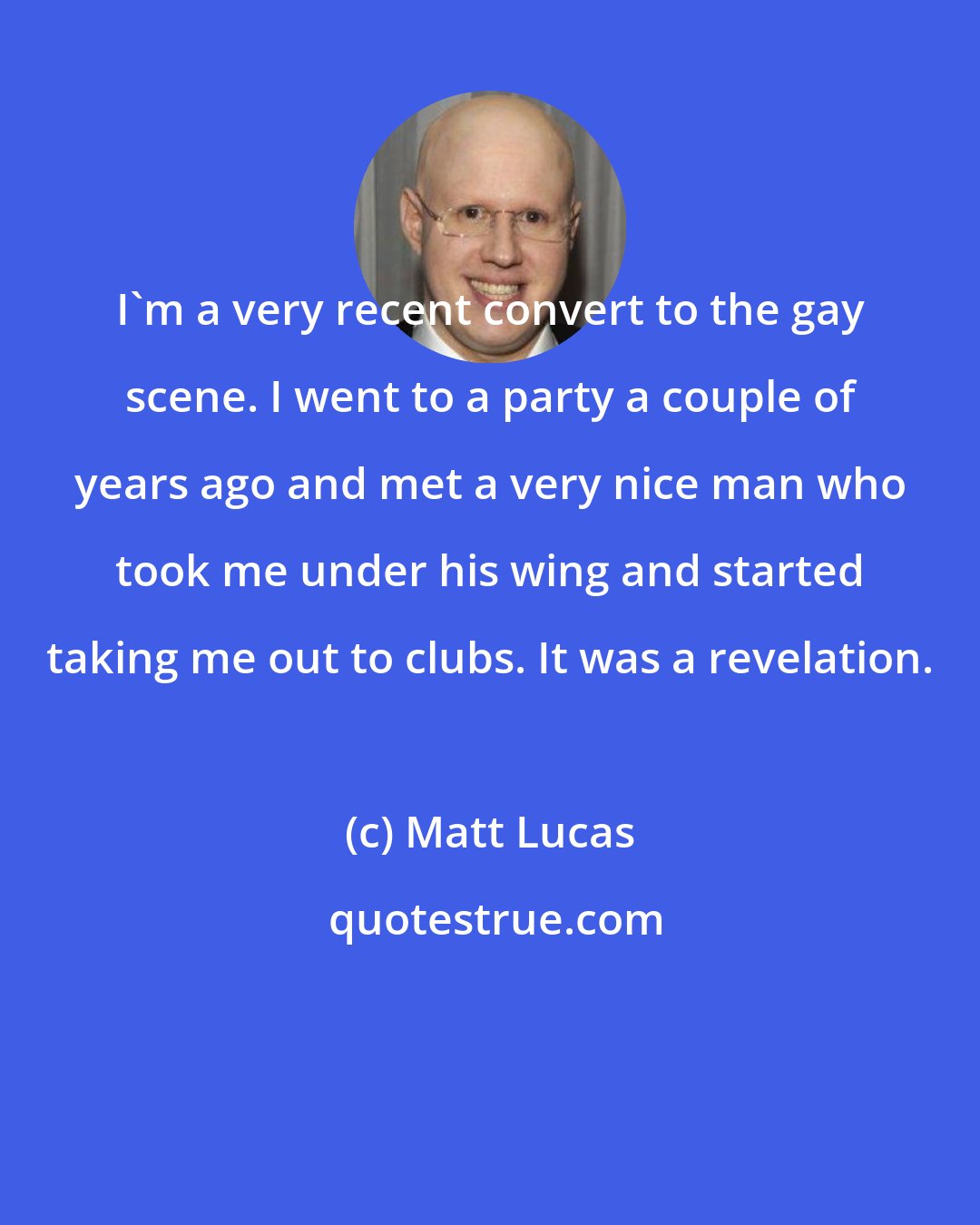 Matt Lucas: I'm a very recent convert to the gay scene. I went to a party a couple of years ago and met a very nice man who took me under his wing and started taking me out to clubs. It was a revelation.
