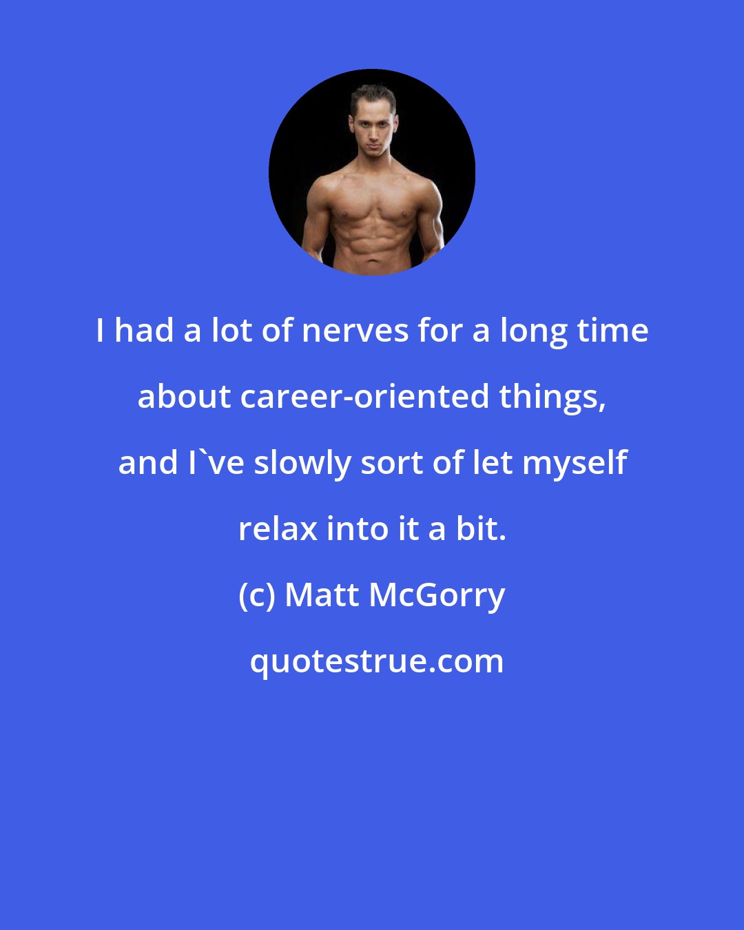 Matt McGorry: I had a lot of nerves for a long time about career-oriented things, and I've slowly sort of let myself relax into it a bit.