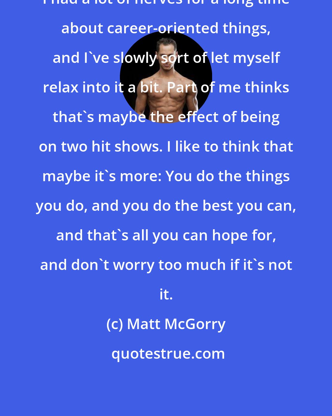 Matt McGorry: I had a lot of nerves for a long time about career-oriented things, and I've slowly sort of let myself relax into it a bit. Part of me thinks that's maybe the effect of being on two hit shows. I like to think that maybe it's more: You do the things you do, and you do the best you can, and that's all you can hope for, and don't worry too much if it's not it.