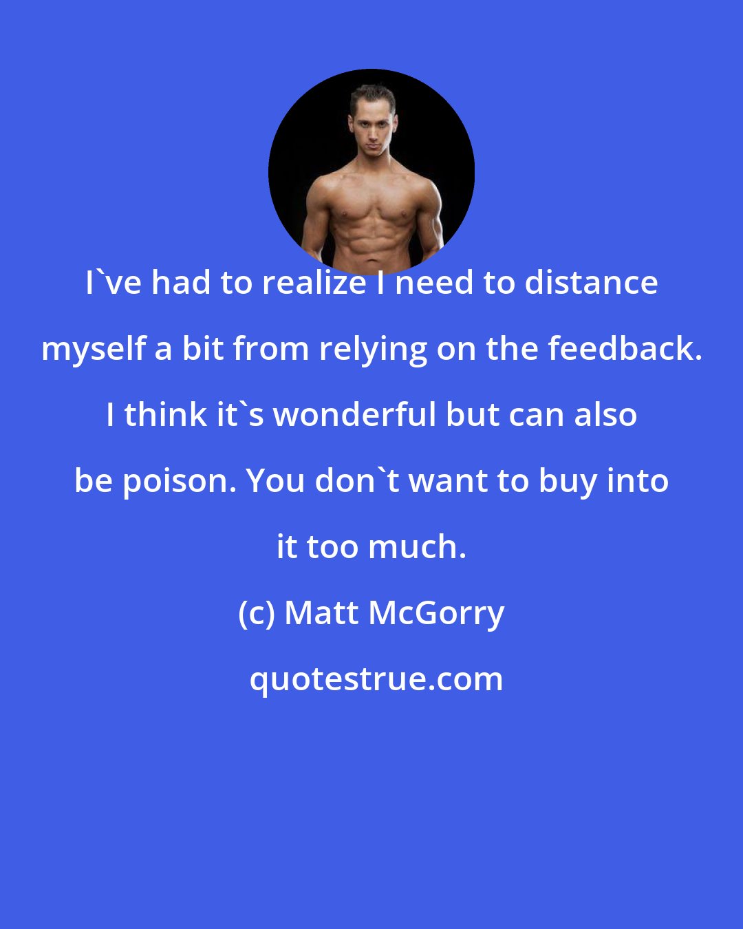 Matt McGorry: I've had to realize I need to distance myself a bit from relying on the feedback. I think it's wonderful but can also be poison. You don't want to buy into it too much.
