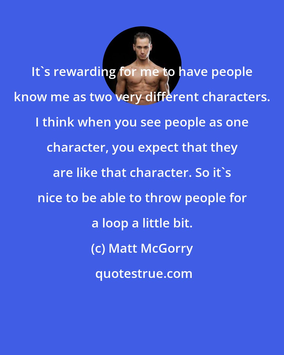 Matt McGorry: It's rewarding for me to have people know me as two very different characters. I think when you see people as one character, you expect that they are like that character. So it's nice to be able to throw people for a loop a little bit.