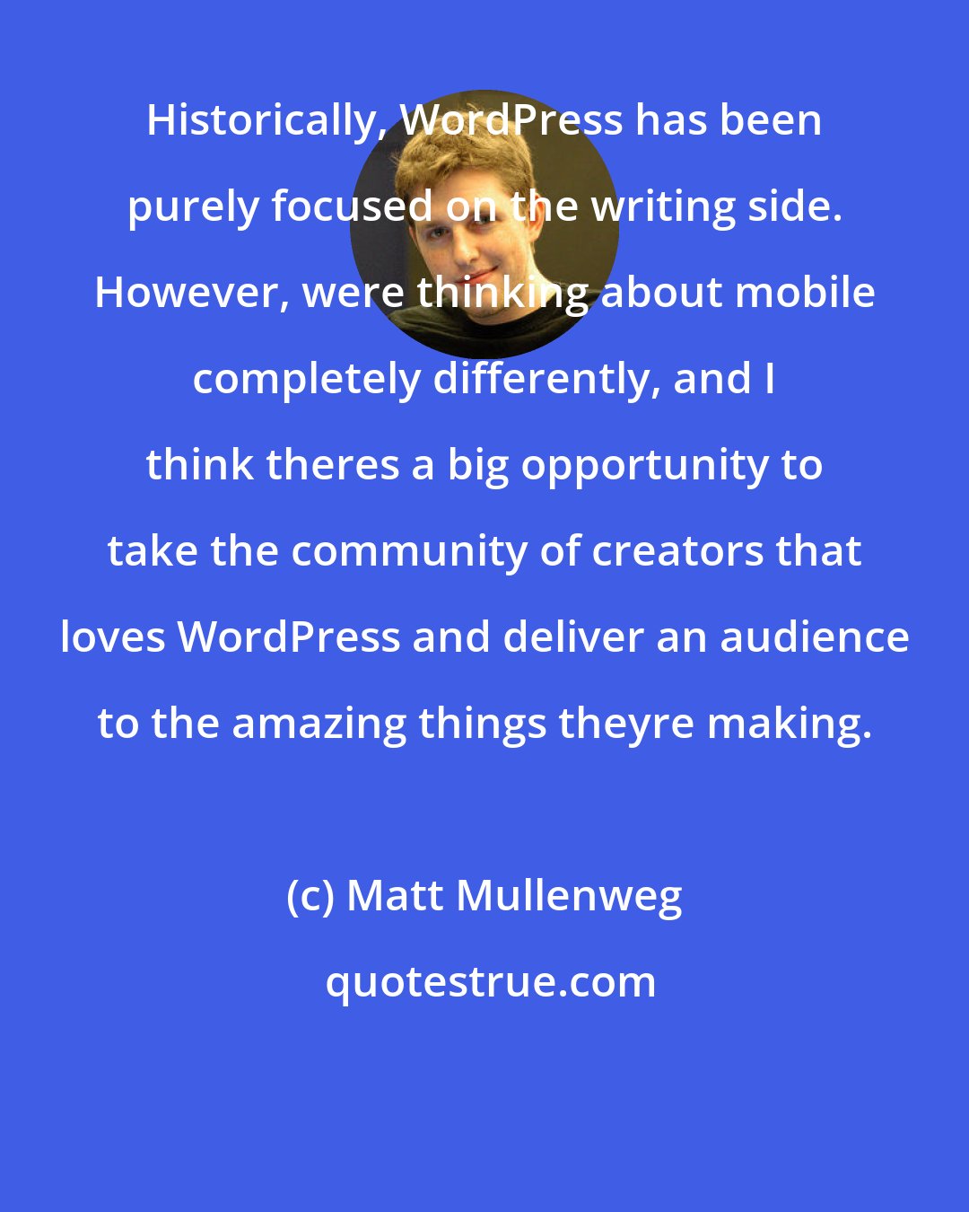 Matt Mullenweg: Historically, WordPress has been purely focused on the writing side. However, were thinking about mobile completely differently, and I think theres a big opportunity to take the community of creators that loves WordPress and deliver an audience to the amazing things theyre making.