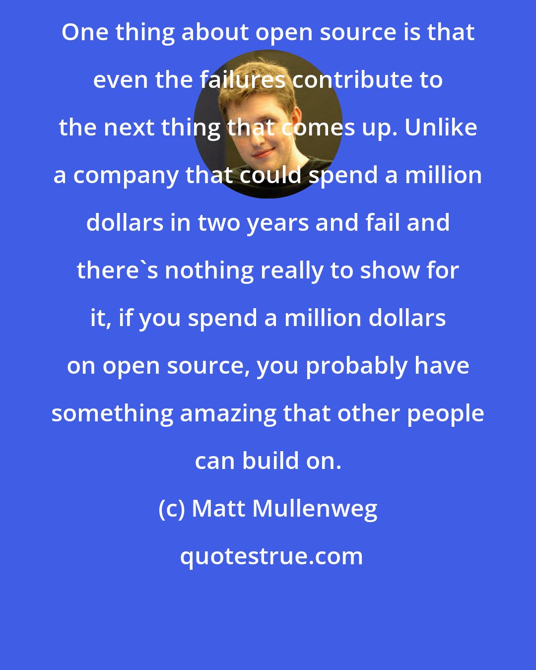 Matt Mullenweg: One thing about open source is that even the failures contribute to the next thing that comes up. Unlike a company that could spend a million dollars in two years and fail and there's nothing really to show for it, if you spend a million dollars on open source, you probably have something amazing that other people can build on.