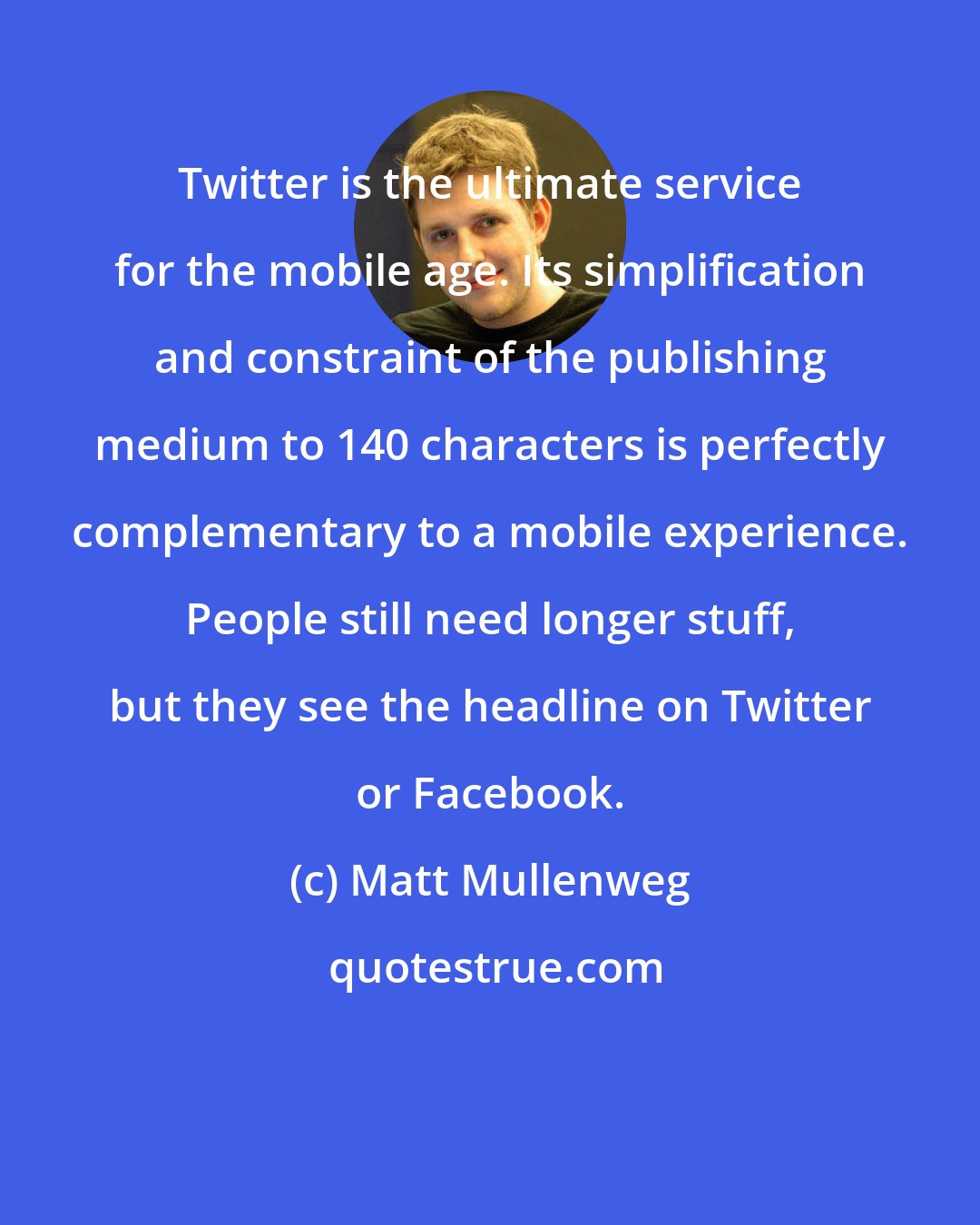 Matt Mullenweg: Twitter is the ultimate service for the mobile age. Its simplification and constraint of the publishing medium to 140 characters is perfectly complementary to a mobile experience. People still need longer stuff, but they see the headline on Twitter or Facebook.