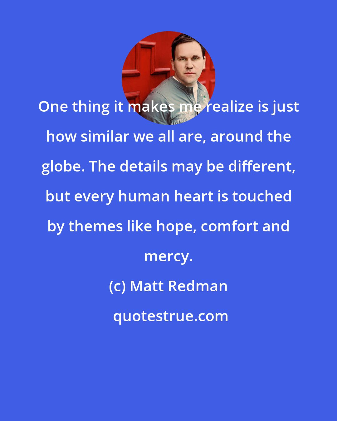 Matt Redman: One thing it makes me realize is just how similar we all are, around the globe. The details may be different, but every human heart is touched by themes like hope, comfort and mercy.