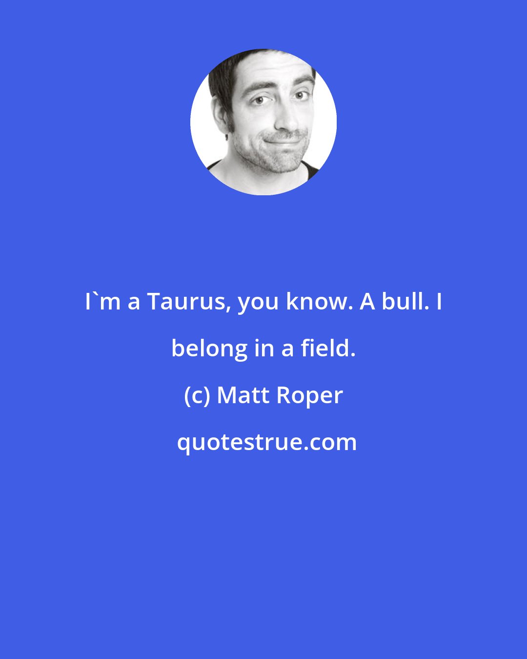 Matt Roper: I'm a Taurus, you know. A bull. I belong in a field.