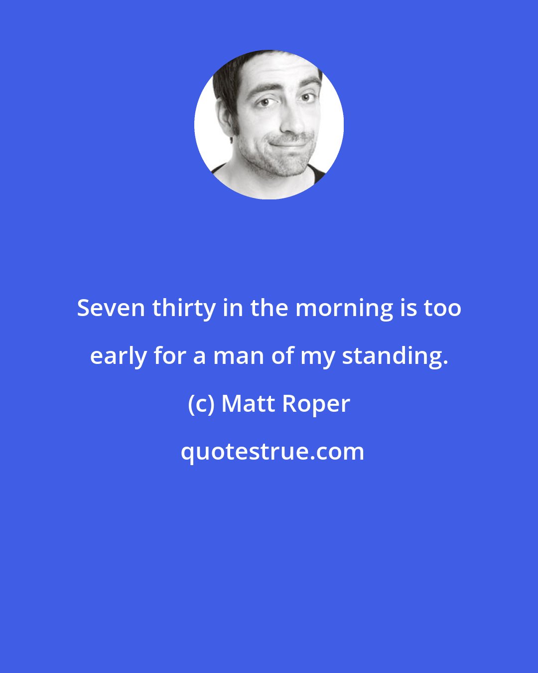 Matt Roper: Seven thirty in the morning is too early for a man of my standing.