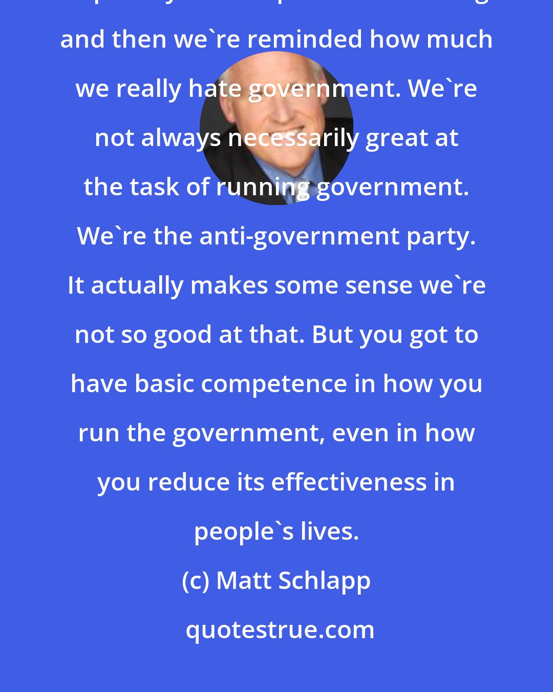 Matt Schlapp: P.J. O'Rourke says that conservatives really hate government and every couple of years we put them in charge and then we're reminded how much we really hate government. We're not always necessarily great at the task of running government. We're the anti-government party. It actually makes some sense we're not so good at that. But you got to have basic competence in how you run the government, even in how you reduce its effectiveness in people's lives.