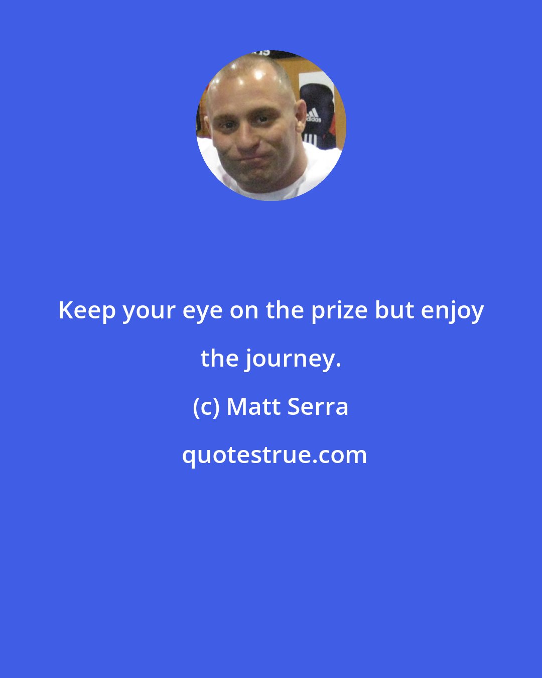 Matt Serra: Keep your eye on the prize but enjoy the journey.