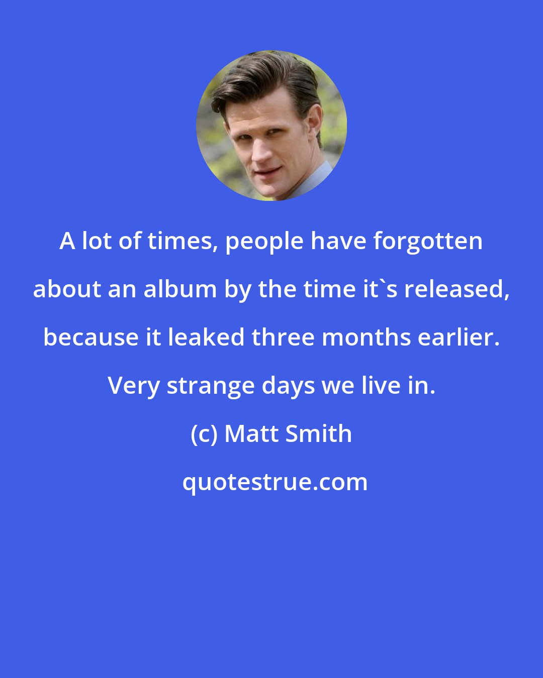 Matt Smith: A lot of times, people have forgotten about an album by the time it's released, because it leaked three months earlier. Very strange days we live in.