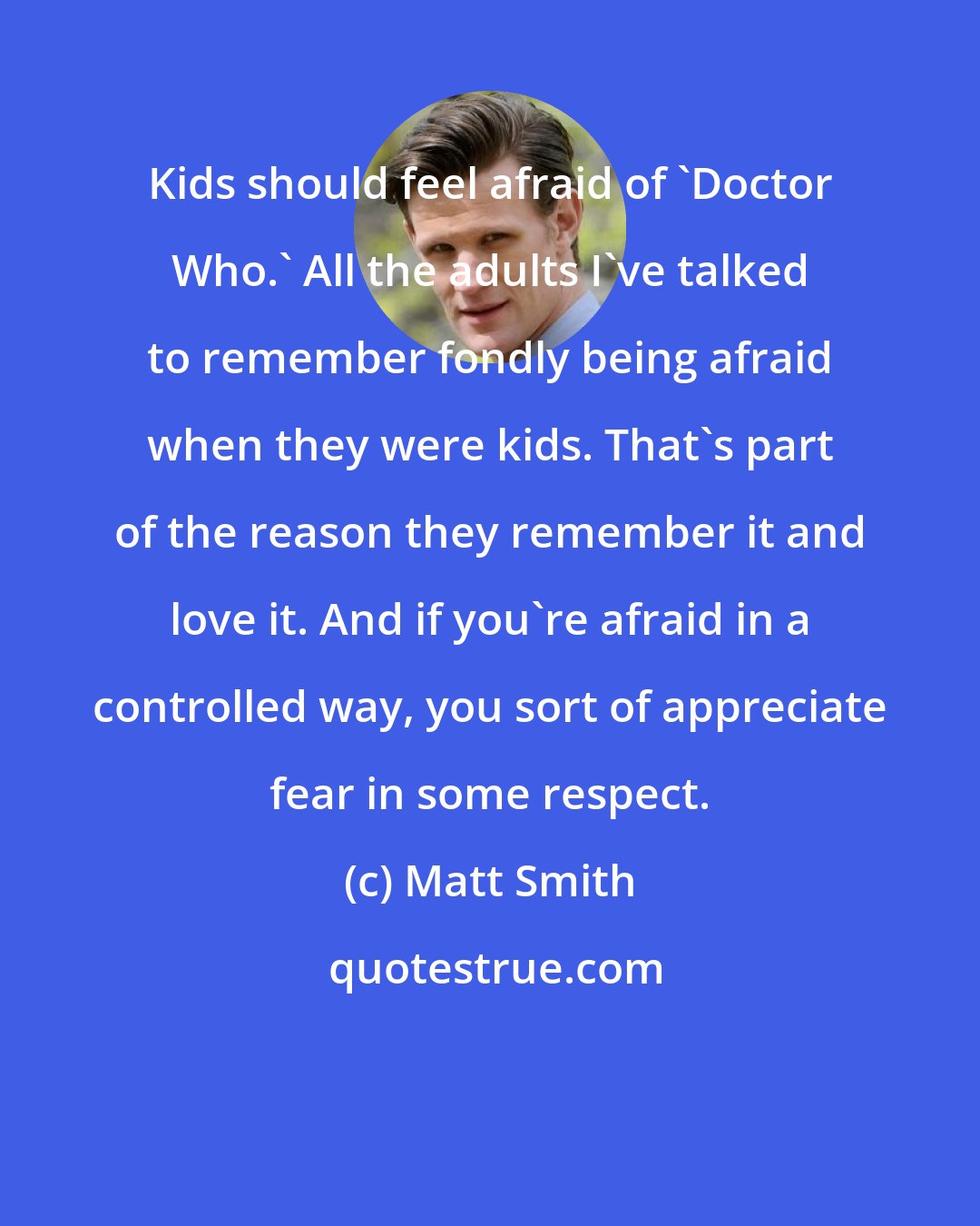 Matt Smith: Kids should feel afraid of 'Doctor Who.' All the adults I've talked to remember fondly being afraid when they were kids. That's part of the reason they remember it and love it. And if you're afraid in a controlled way, you sort of appreciate fear in some respect.