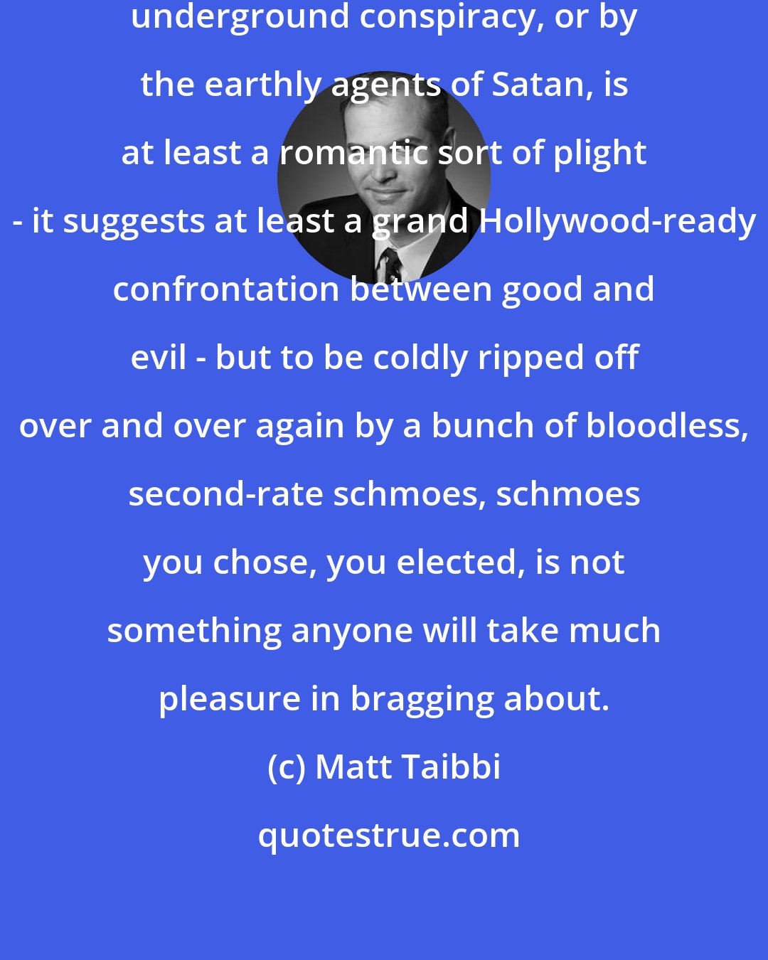 Matt Taibbi: To be robbed and betrayed by a fiendish underground conspiracy, or by the earthly agents of Satan, is at least a romantic sort of plight - it suggests at least a grand Hollywood-ready confrontation between good and evil - but to be coldly ripped off over and over again by a bunch of bloodless, second-rate schmoes, schmoes you chose, you elected, is not something anyone will take much pleasure in bragging about.