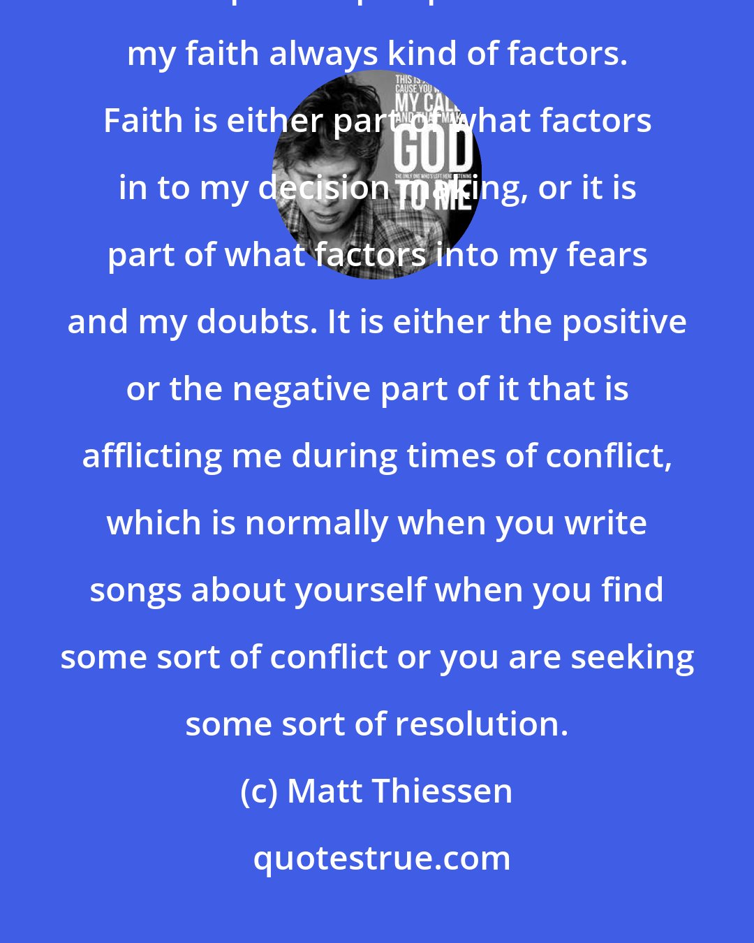 Matt Thiessen: I fell like a lot of times, when I write a song, it is coming from an introspective perspective that my faith always kind of factors. Faith is either part of what factors in to my decision making, or it is part of what factors into my fears and my doubts. It is either the positive or the negative part of it that is afflicting me during times of conflict, which is normally when you write songs about yourself when you find some sort of conflict or you are seeking some sort of resolution.