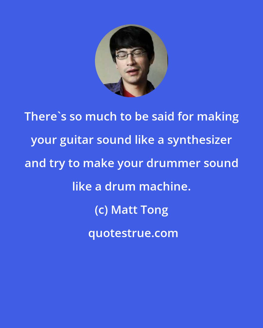 Matt Tong: There's so much to be said for making your guitar sound like a synthesizer and try to make your drummer sound like a drum machine.