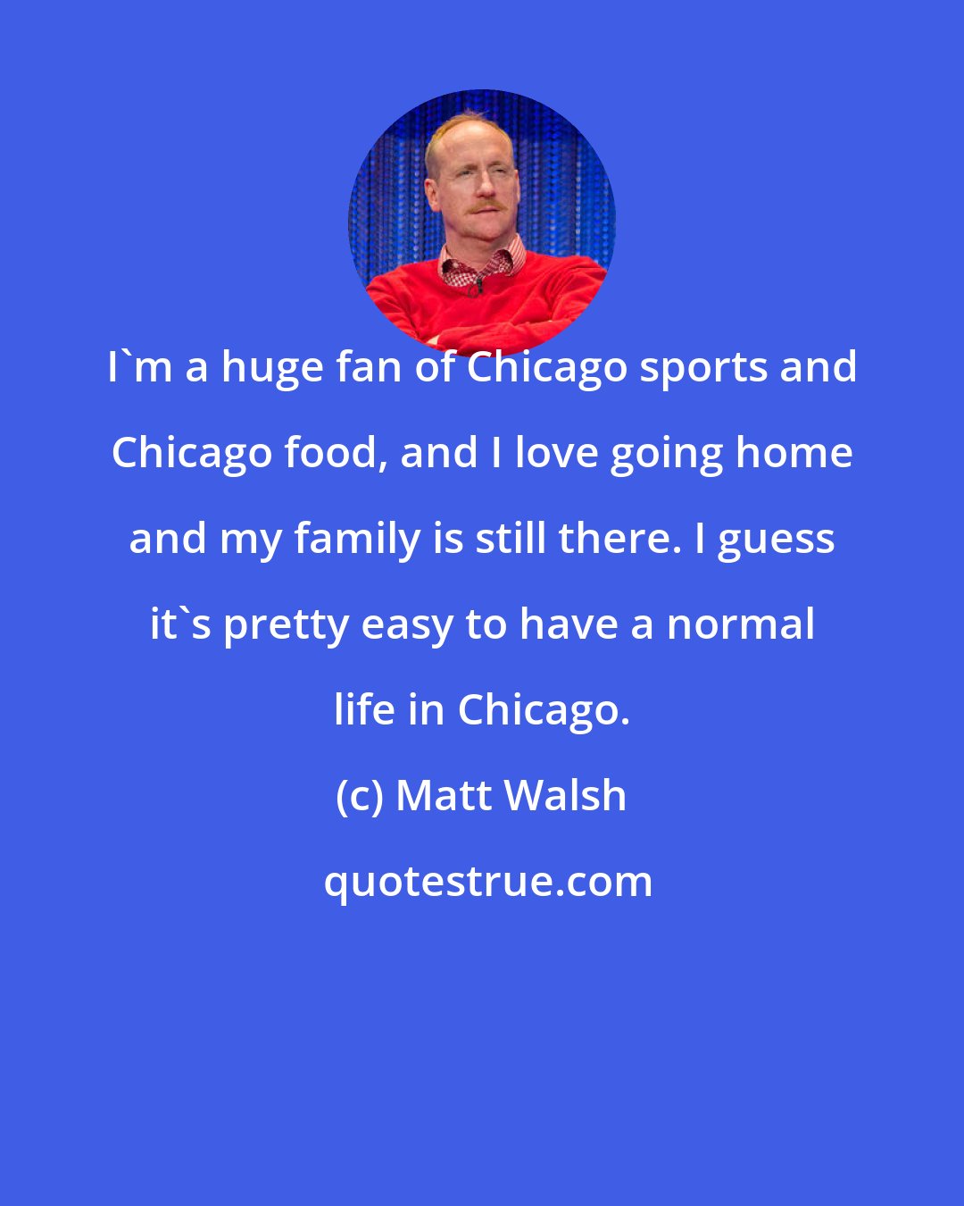 Matt Walsh: I'm a huge fan of Chicago sports and Chicago food, and I love going home and my family is still there. I guess it's pretty easy to have a normal life in Chicago.