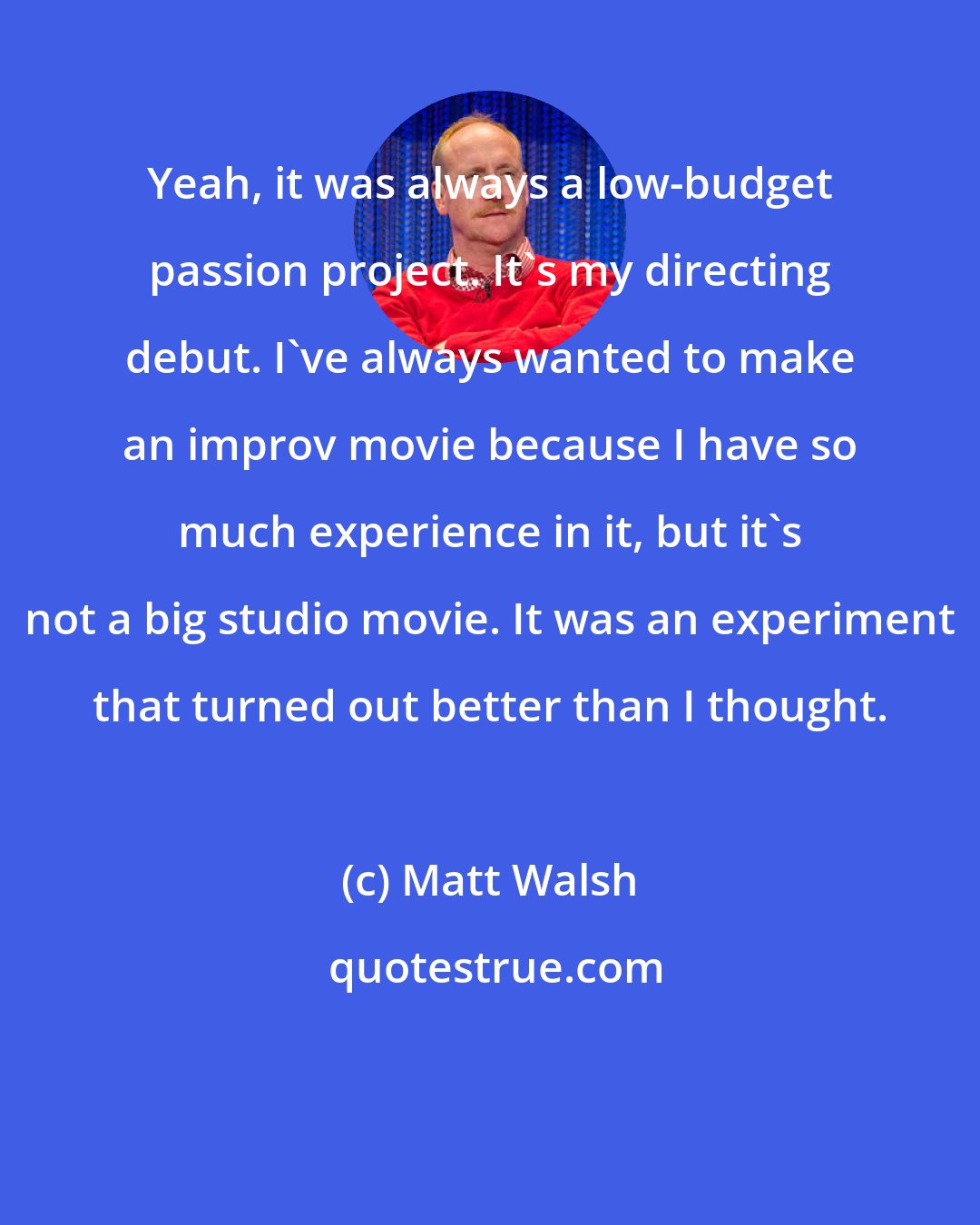 Matt Walsh: Yeah, it was always a low-budget passion project. It's my directing debut. I've always wanted to make an improv movie because I have so much experience in it, but it's not a big studio movie. It was an experiment that turned out better than I thought.