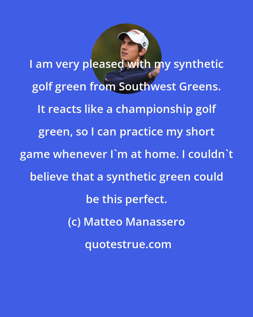 Matteo Manassero: I am very pleased with my synthetic golf green from Southwest Greens. It reacts like a championship golf green, so I can practice my short game whenever I'm at home. I couldn't believe that a synthetic green could be this perfect.