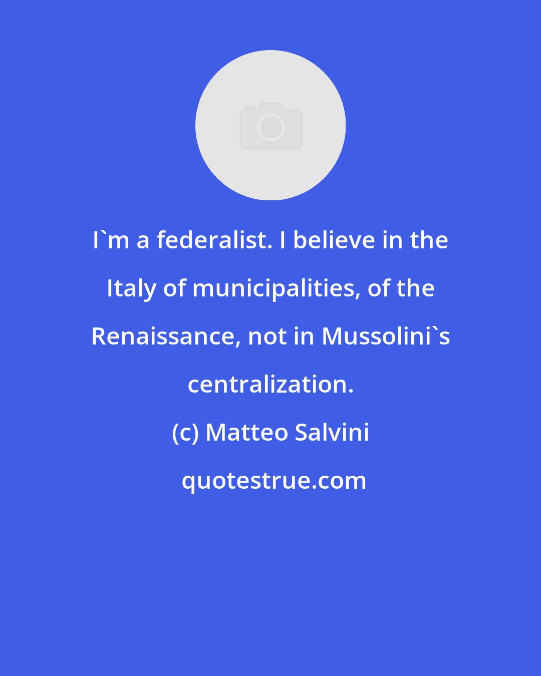 Matteo Salvini: I'm a federalist. I believe in the Italy of municipalities, of the Renaissance, not in Mussolini's centralization.