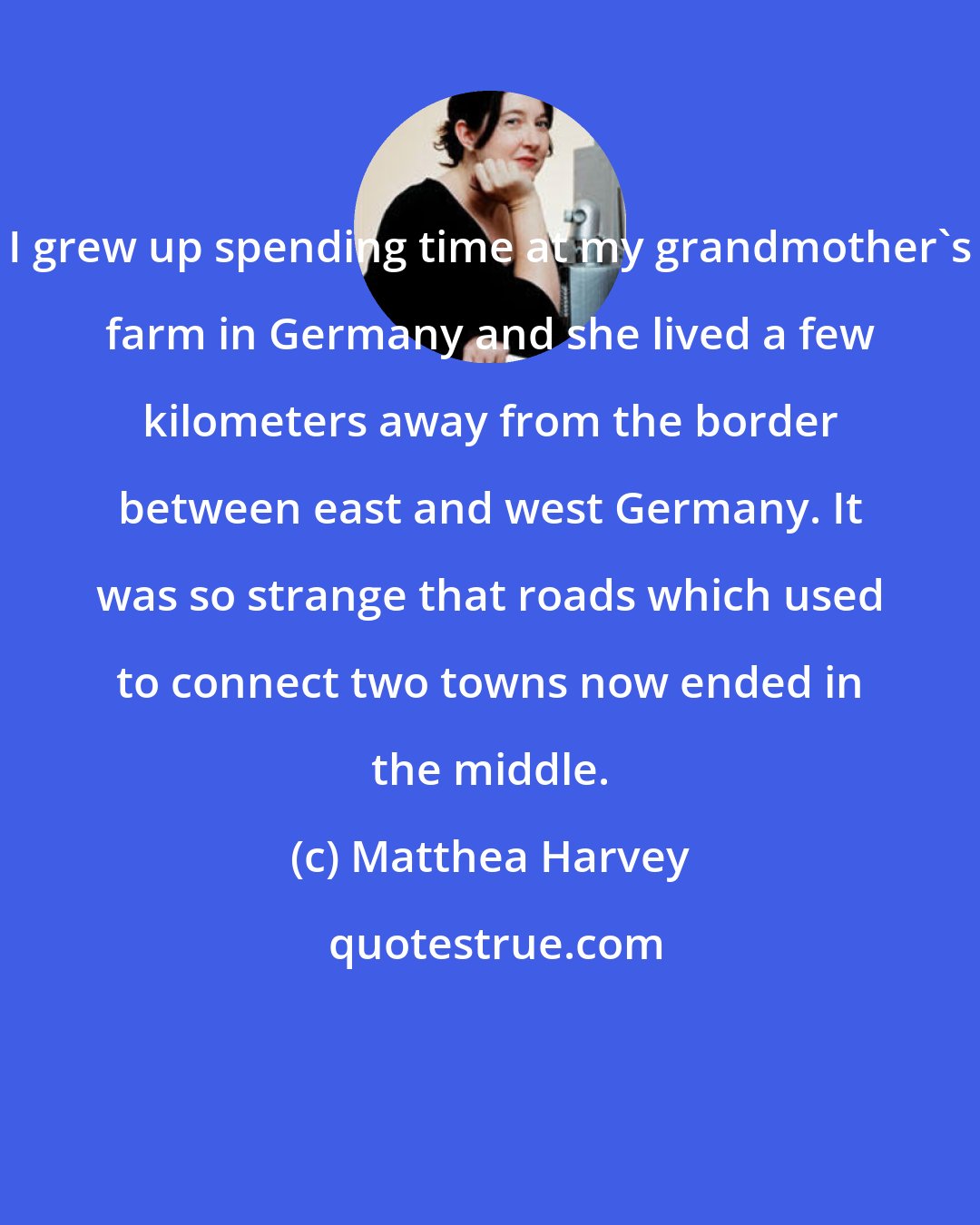 Matthea Harvey: I grew up spending time at my grandmother's farm in Germany and she lived a few kilometers away from the border between east and west Germany. It was so strange that roads which used to connect two towns now ended in the middle.