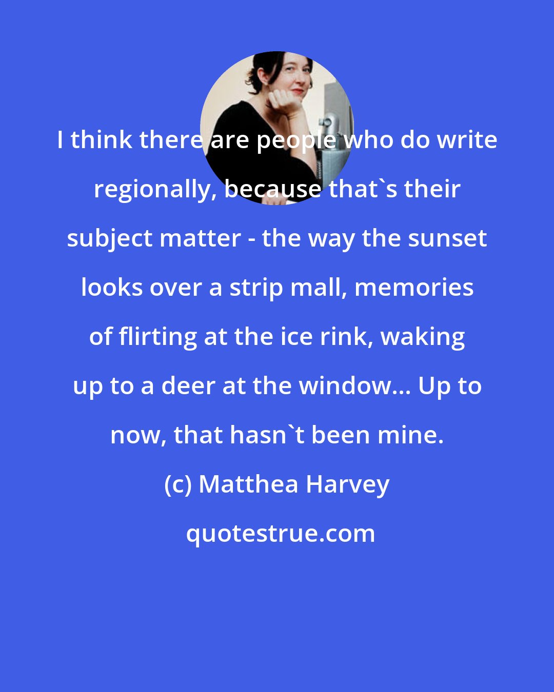 Matthea Harvey: I think there are people who do write regionally, because that's their subject matter - the way the sunset looks over a strip mall, memories of flirting at the ice rink, waking up to a deer at the window... Up to now, that hasn't been mine.