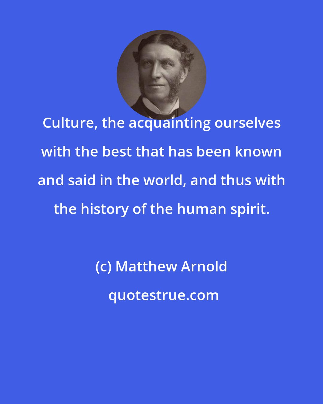 Matthew Arnold: Culture, the acquainting ourselves with the best that has been known and said in the world, and thus with the history of the human spirit.