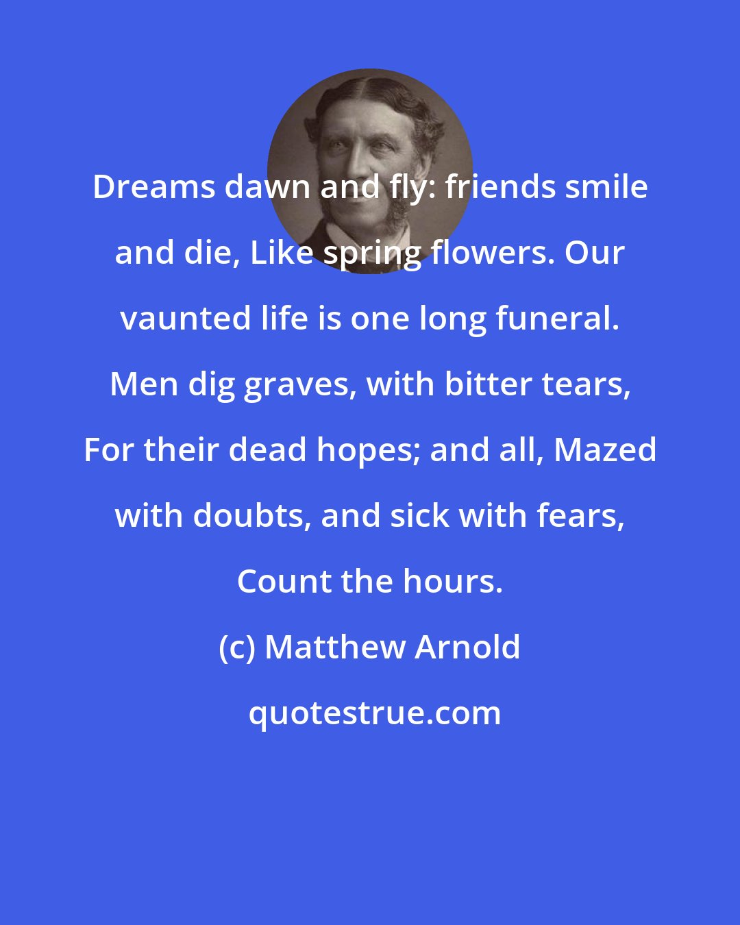 Matthew Arnold: Dreams dawn and fly: friends smile and die, Like spring flowers. Our vaunted life is one long funeral. Men dig graves, with bitter tears, For their dead hopes; and all, Mazed with doubts, and sick with fears, Count the hours.