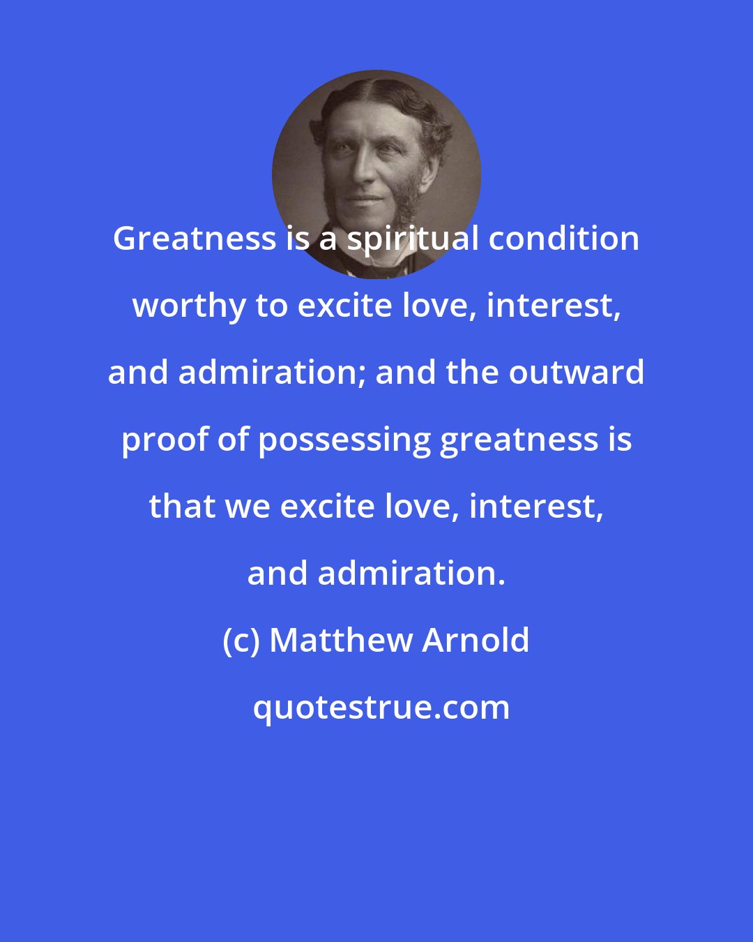 Matthew Arnold: Greatness is a spiritual condition worthy to excite love, interest, and admiration; and the outward proof of possessing greatness is that we excite love, interest, and admiration.