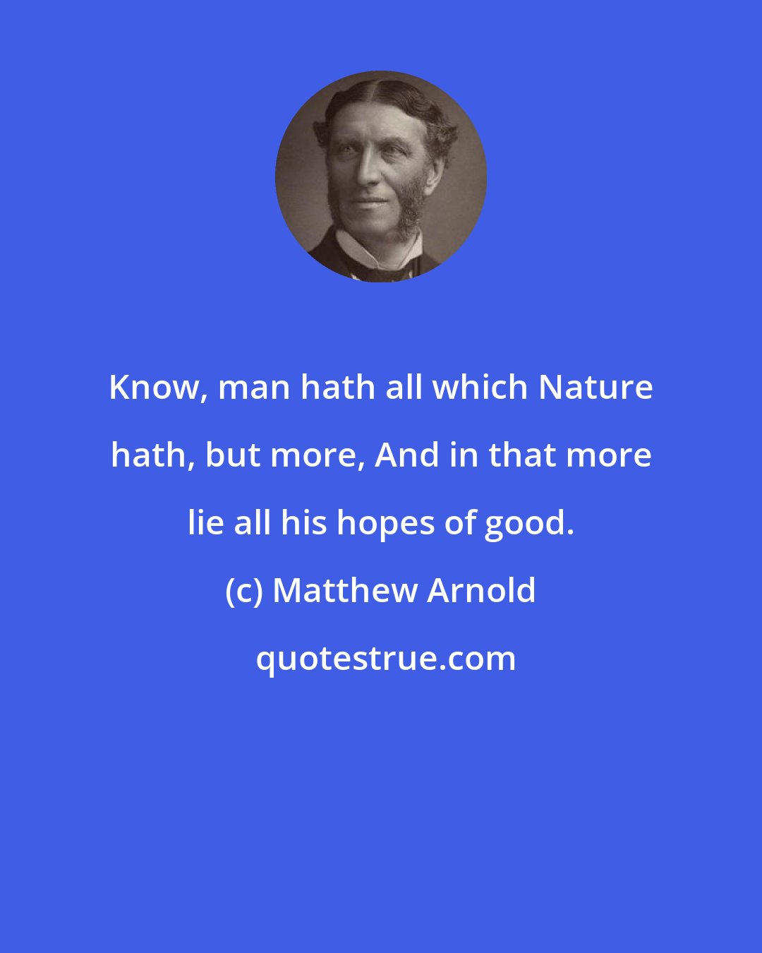 Matthew Arnold: Know, man hath all which Nature hath, but more, And in that more lie all his hopes of good.