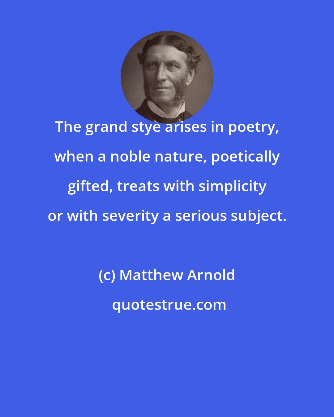 Matthew Arnold: The grand stye arises in poetry, when a noble nature, poetically gifted, treats with simplicity or with severity a serious subject.