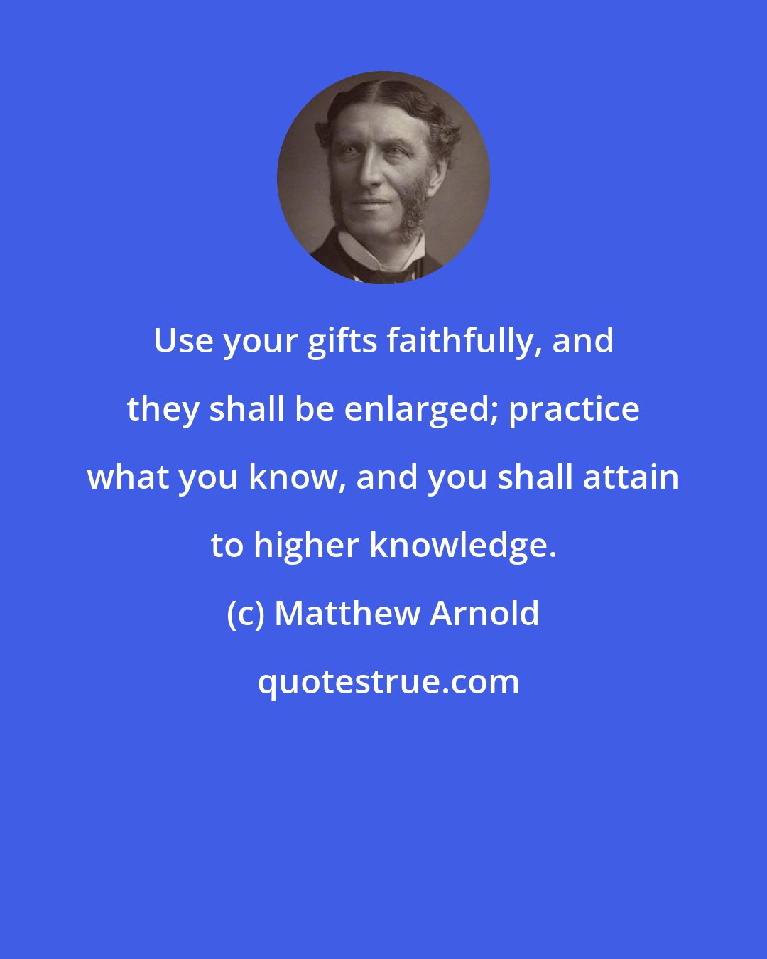 Matthew Arnold: Use your gifts faithfully, and they shall be enlarged; practice what you know, and you shall attain to higher knowledge.