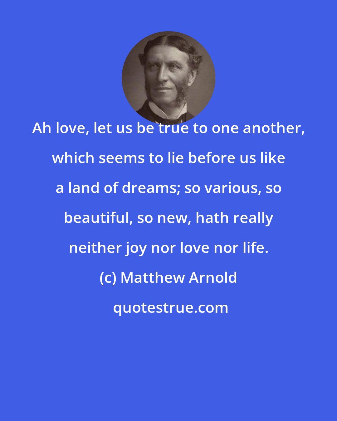 Matthew Arnold: Ah love, let us be true to one another, which seems to lie before us like a land of dreams; so various, so beautiful, so new, hath really neither joy nor love nor life.