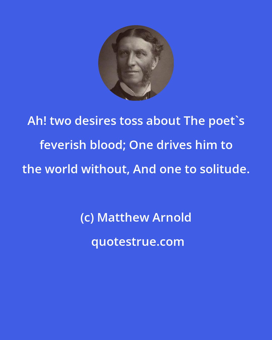 Matthew Arnold: Ah! two desires toss about The poet's feverish blood; One drives him to the world without, And one to solitude.