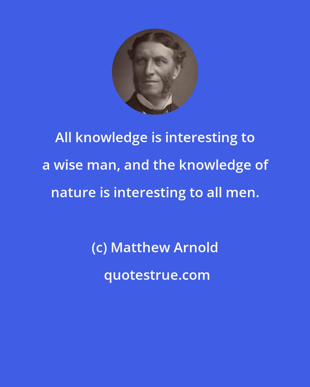 Matthew Arnold: All knowledge is interesting to a wise man, and the knowledge of nature is interesting to all men.