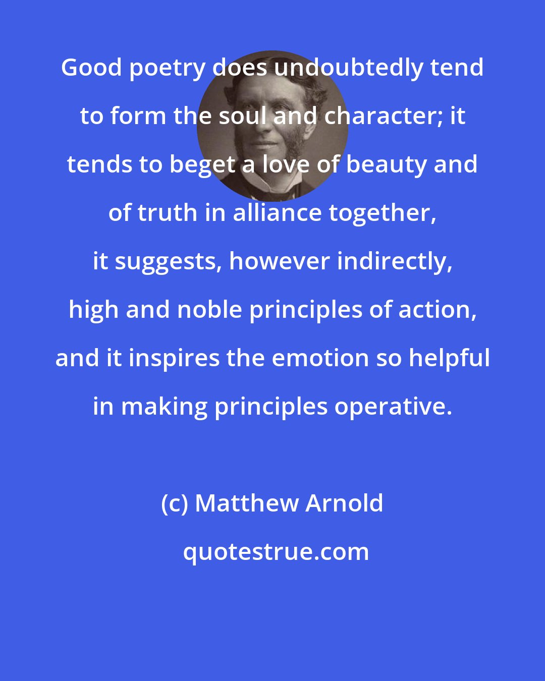 Matthew Arnold: Good poetry does undoubtedly tend to form the soul and character; it tends to beget a love of beauty and of truth in alliance together, it suggests, however indirectly, high and noble principles of action, and it inspires the emotion so helpful in making principles operative.
